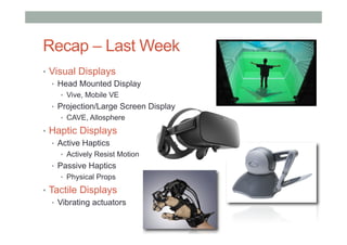 Recap – Last Week
•  Visual Displays
•  Head Mounted Display
•  Vive, Mobile VE
•  Projection/Large Screen Display
•  CAVE, Allosphere
•  Haptic Displays
•  Active Haptics
•  Actively Resist Motion
•  Passive Haptics
•  Physical Props
•  Tactile Displays
•  Vibrating actuators
 