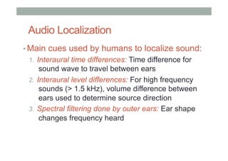 Audio Localization
• Main cues used by humans to localize sound:
1.  Interaural time differences: Time difference for
sound wave to travel between ears
2.  Interaural level differences: For high frequency
sounds (> 1.5 kHz), volume difference between
ears used to determine source direction
3.  Spectral filtering done by outer ears: Ear shape
changes frequency heard
 