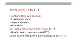 More About HRTFs
• Functions take into account,
•  Individual ear shape
•  Slope of shoulders
•  Head shape
• So, each person has his/her own HRTF!
•  Need to have a parameterizable HRTFs
• Some sound cards/APIs allow specifying an HRTF
 