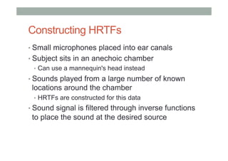 Constructing HRTFs
• Small microphones placed into ear canals
• Subject sits in an anechoic chamber
•  Can use a mannequin's head instead
• Sounds played from a large number of known
locations around the chamber
•  HRTFs are constructed for this data
• Sound signal is filtered through inverse functions
to place the sound at the desired source
 