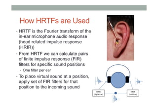 How HRTFs are Used
•  HRTF is the Fourier transform of the
in-ear microphone audio response
(head related impulse response
(HRIR))
•  From HRTF we can calculate pairs
of finite impulse response (FIR)
filters for specific sound positions
•  One filter per ear
•  To place virtual sound at a position,
apply set of FIR filters for that
position to the incoming sound
 
