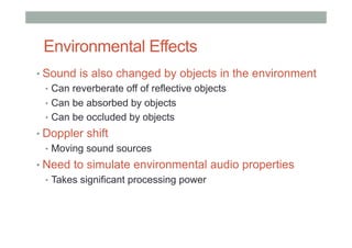 Environmental Effects
• Sound is also changed by objects in the environment
•  Can reverberate off of reflective objects
•  Can be absorbed by objects
•  Can be occluded by objects
• Doppler shift
•  Moving sound sources
• Need to simulate environmental audio properties
•  Takes significant processing power
 