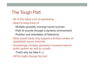 The Tough Part
•  All of this takes a lot of processing
•  Need to keep track of
•  Multiple (possibly moving) sound sources
•  Path of sounds through a dynamic environment
•  Position and orientation of listener(s)
•  Most sound cards only support a limited number of
spatialized sound channels
•  Increasingly complex geometry increases load on
audio system as well as visuals
•  That's why we fake it ;-)
•  GPUs might change this too!
 