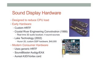 Sound Display Hardware
•  Designed to reduce CPU load
•  Early Hardware
•  Custom HRTF
•  Crystal River Engineering Convolvotron (1988)
•  Real time 3D audio localizer, 4 sound sources
•  Lake Technology (2002)
•  Huron 20, custom DSP hardware, $40,000
•  Modern Consumer Hardware
•  Uses generic HRTF
•  SoundBlaster Audigy/EAX
•  Aureal A3D/Vortex card
 