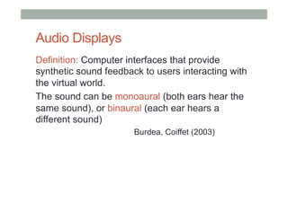 Audio Displays
Definition: Computer interfaces that provide
synthetic sound feedback to users interacting with
the virtual world.
The sound can be monoaural (both ears hear the
same sound), or binaural (each ear hears a
different sound)
Burdea, Coiffet (2003)
 