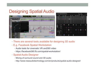 Designing Spatial Audio
•  There are several tools available for designing 3D audio
•  E.g. Facebook Spatial Workstation
•  Audio tools for cinematic VR and360 video
•  https://facebook360.fb.com/spatial-workstation/
•  Spatial Audio Designer
•  Mixing of surround sound and 3D audio
•  http://www.newaudiotechnology.com/en/products/spatial-audio-designer/
 