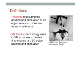 Definitions
• Tracking: measuring the
position and orientation of an
object relative to a known
frame of reference
• VR Tracker: technology used
in VR to measure the real
time change in a 3D object
position and orientation
(1968) Ivan Sutherland
Mechanical Tracker
 