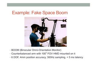 Example: Fake Space Boom
•  BOOM (Binocular Omni-Orientation Monitor)
•  Counterbalanced arm with 100
o
FOV HMD mounted on it
•  6 DOF, 4mm position accuracy, 300Hz sampling, < 5 ms latency
 