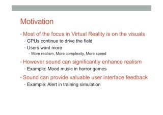 Motivation
• Most of the focus in Virtual Reality is on the visuals
•  GPUs continue to drive the field
•  Users want more
•  More realism, More complexity, More speed
• However sound can significantly enhance realism
•  Example: Mood music in horror games
• Sound can provide valuable user interface feedback
•  Example: Alert in training simulation
 