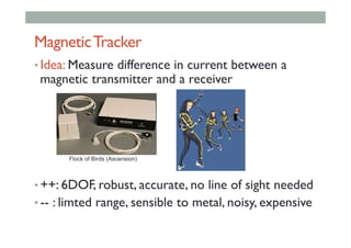 MagneticTracker
• Idea: Measure difference in current between a
magnetic transmitter and a receiver
• ++: 6DOF, robust, accurate, no line of sight needed
• -- : limted range, sensible to metal, noisy, expensive
Flock of Birds (Ascension)
 