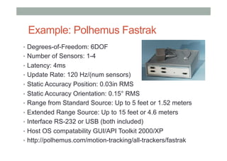 Example: Polhemus Fastrak
•  Degrees-of-Freedom: 6DOF
•  Number of Sensors: 1-4
•  Latency: 4ms
•  Update Rate: 120 Hz/(num sensors)
•  Static Accuracy Position: 0.03in RMS
•  Static Accuracy Orientation: 0.15° RMS
•  Range from Standard Source: Up to 5 feet or 1.52 meters
•  Extended Range Source: Up to 15 feet or 4.6 meters
•  Interface RS-232 or USB (both included)
•  Host OS compatability GUI/API Toolkit 2000/XP
•  http://polhemus.com/motion-tracking/all-trackers/fastrak
 
