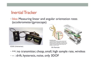 InertialTracker
• Idea: Measuring linear and angular orientation rates
(accelerometer/gyroscope)
• ++: no transmitter, cheap, small, high sample rate, wireless
• -- : drift, hysteresis, noise, only 3DOF
IS300 (Intersense)
Wii Remote
 