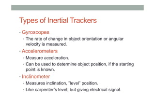 Types of Inertial Trackers
• Gyroscopes
•  The rate of change in object orientation or angular
velocity is measured.
• Accelerometers
•  Measure acceleration.
•  Can be used to determine object position, if the starting
point is known.
• Inclinometer
•  Measures inclination, ”level” position.
•  Like carpenter’s level, but giving electrical signal.
 
