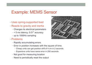 Example: MEMS Sensor
•  Uses spring-supported load
•  Reacts to gravity and inertia
•  Changes its electrical parameters
•  < 5 ms latency, 0.01
o
accuracy
•  up to 1000Hz sampling
•  Problems
•  Rapidly accumulating errors.
•  Error in position increases with the square of time.
•  Cheap units can get position drift of 4 cm in 2 seconds.
•  Expensive units have same error in 200 seconds.
•  Not good for measuring location
•  Need to periodically reset the output
 