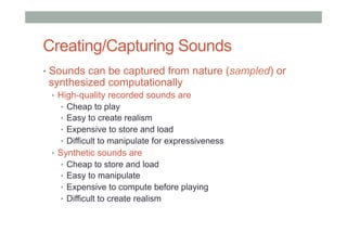 Creating/Capturing Sounds
•  Sounds can be captured from nature (sampled) or
synthesized computationally
•  High-quality recorded sounds are
•  Cheap to play
•  Easy to create realism
•  Expensive to store and load
•  Difficult to manipulate for expressiveness
•  Synthetic sounds are
•  Cheap to store and load
•  Easy to manipulate
•  Expensive to compute before playing
•  Difficult to create realism
 