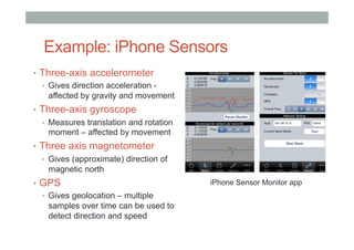 Example: iPhone Sensors
•  Three-axis accelerometer
•  Gives direction acceleration -
affected by gravity and movement
•  Three-axis gyroscope
•  Measures translation and rotation
moment – affected by movement
•  Three axis magnetometer
•  Gives (approximate) direction of
magnetic north
•  GPS
•  Gives geolocation – multiple
samples over time can be used to
detect direction and speed
iPhone Sensor Monitor app
 