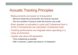 Acoustic Tracking Principles
•  Measurements are based on triangulation
•  Minimum distances at transmitter and receiver required.
•  Can be a problem if trying to make the receiver very small.
•  Each speaker is activated in cycle and 3 distances from it
to the 3 microphones are calculated, 9 distances total.
•  Tracking performance can degrade when operating in a
noisy environment.
•  Update rate about 50 datasets/s
•  Time multiplexing is possible
•  With 4 receivers, update rate drops to 12 datasets/s
 