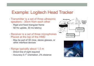Example: Logitech Head Tracker
•  Transmitter is a set of three ultrasonic
speakers - 30cm from each other
•  Rigid and fixed triangular frame
•  50 Hz update, 30 ms latency
•  Receiver is a set of three microphones
Placed at the top of the HMD
•  May be part of 3D mice, stereo glasses, or
other interface devices
•  Range typically about 1.5 m
•  Direct line of sight required
•  Accuracy 0.1
o
orientation, 2% distance
 
