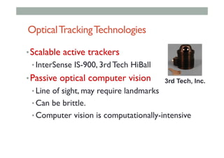 OpticalTrackingTechnologies
• Scalable active trackers
• InterSense IS-900, 3rd Tech HiBall
• Passive optical computer vision
• Line of sight, may require landmarks
• Can be brittle.
• Computer vision is computationally-intensive
3rd Tech, Inc.
 