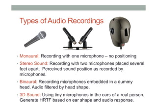 Types of Audio Recordings
•  Monaural: Recording with one microphone – no positioning
•  Stereo Sound: Recording with two microphones placed several
feet apart. Perceived sound position as recorded by
microphones.
•  Binaural: Recording microphones embedded in a dummy
head. Audio filtered by head shape.
•  3D Sound: Using tiny microphones in the ears of a real person.
Generate HRTF based on ear shape and audio response.
 