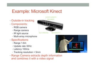 Example: Microsoft Kinect
•  Outside-in tracking
•  Components:
•  RGB camera
•  Range camera
•  IR light source
•  Multi-array microphone
•  Specifications
•  Range 1-6m
•  Update rate 30Hz
•  Latency 100ms
•  Tracking resolution < 5mm
•  Range Camera extracts depth information
and combines it with a video signal
 