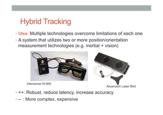 Hybrid Tracking
•  Idea: Multiple technologies overcome limitations of each one
•  A system that utilizes two or more position/orientation
measurement technologies (e.g. inertial + vision)
•  ++: Robust, reduce latency, increase accuracy
•  -- : More complex, expensive
Intersense IS-900
Ascension Laser Bird
 