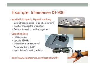 Example: Intersense IS-900
•  Inertial Ultrasonic Hybrid tracking
•  Use ultrasonic strips for position sensing
•  Intertial sensing for orientation
•  Sensor fusion to combine together
•  Specifications
•  Latency 4ms
•  Update 180 Hz
•  Resolution 0.75mm, 0.05
o
•  Accuracy 3mm, 0.25
o
•  Up to 140m2 tracking volume
•  http://www.intersense.com/pages/20/14
 