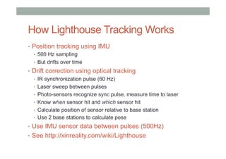 How Lighthouse Tracking Works
•  Position tracking using IMU
•  500 Hz sampling
•  But drifts over time
•  Drift correction using optical tracking
•  IR synchronization pulse (60 Hz)
•  Laser sweep between pulses
•  Photo-sensors recognize sync pulse, measure time to laser
•  Know when sensor hit and which sensor hit
•  Calculate position of sensor relative to base station
•  Use 2 base stations to calculate pose
•  Use IMU sensor data between pulses (500Hz)
•  See http://xinreality.com/wiki/Lighthouse
 