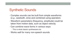 Synthetic Sounds
•  Complex sounds can be built from simple waveforms
(e.g., sawtooth, sine) and combined using operators
•  Waveform parameters (frequency, amplitude) could be
taken from motion data, such as object velocity
•  Can combine wave forms in various ways
•  This is what classic synthesizers do
•  Works well for many non-speech sounds
 