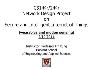 CS144r/244r
Network Design Project
on
Secure and Intelligent Internet of Things
(wearables and motion sensing)
2/10/2014
Instructor: Professor HT Kung
Harvard School
of Engineering and Applied Sciences
 