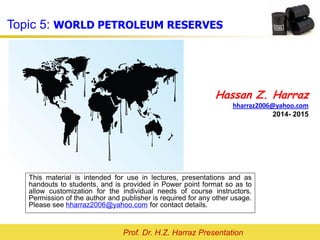 Prof. Dr. H.Z. Harraz Presentation
WORLD PETROLEUM RESERVES
Hassan Z. Harraz
hharraz2006@yahoo.com
2015- 2016
This material is intended for use in lectures, presentations and as
handouts to students, and is provided in Power point format so as to
allow customization for the individual needs of course instructors.
Permission of the author and publisher is required for any other usage.
Please see hharraz2006@yahoo.com for contact details.
 