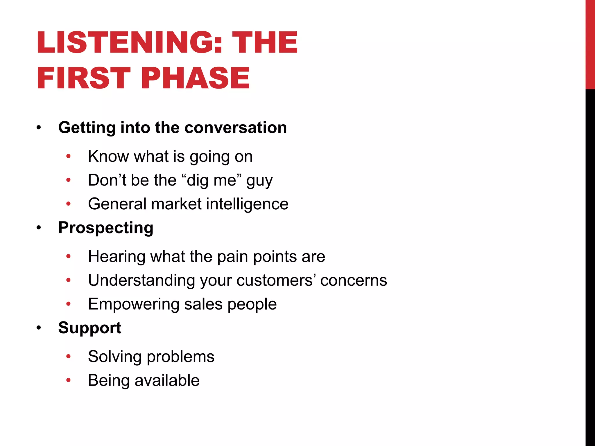 LISTENING: THE
FIRST PHASE
• Getting into the conversation
• Know what is going on
• Don’t be the “dig me” guy
• General market intelligence
• Prospecting
• Hearing what the pain points are
• Understanding your customers’ concerns
• Empowering sales people
• Support
• Solving problems
• Being available
 