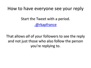 How to have everyone see your reply
Start the Tweet with a period.
.@rkapfrance
That allows all of your followers to see the reply
and not just those who also follow the person
you’re replying to.
 