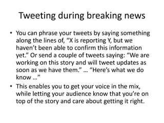 Tweeting during breaking news
• You can phrase your tweets by saying something
along the lines of, “X is reporting Y, but we
haven’t been able to confirm this information
yet.” Or send a couple of tweets saying: “We are
working on this story and will tweet updates as
soon as we have them.” … “Here’s what we do
know …”
• This enables you to get your voice in the mix,
while letting your audience know that you’re on
top of the story and care about getting it right.
 