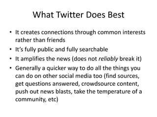What Twitter Does Best
• It creates connections through common interests
rather than friends
• It’s fully public and fully searchable
• It amplifies the news (does not reliably break it)
• Generally a quicker way to do all the things you
can do on other social media too (find sources,
get questions answered, crowdsource content,
push out news blasts, take the temperature of a
community, etc)
 