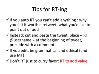 Tips for RT-ing
If you auto RT you can't add anything : why
you felt it worth a retweet, what you'd like to
point out or add
Instead: cut and paste the tweet, place « RT
@username » at the beginning of tweet,
precede with a comment
If you edit, be grammatical and ethical (and
use MT)
Don’t RT just to curry favor: RT to add value
 