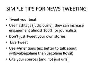 SIMPLE TIPS FOR NEWS TWEETING
• Tweet your beat
• Use hashtags (judiciously): they can increase
engagement almost 100% for journalists
• Don’t just Tweet your own stories
• Live Tweet
• Use @mentions (ex: better to talk about
@RoyalSegolene than Ségolène Royal)
• Cite your sources (and not just urls)
 