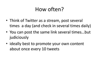 How often?
• Think of Twitter as a stream, post several
times a day (and check in several times daily)
• You can post the same link several times…but
judiciously
• ideally best to promote your own content
about once every 10 tweets
 