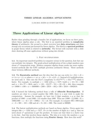 THREE LINEAR ALGEBRA APPLICATIONS
11/28/2018, MATH 121 GUEST LECTURE
Three Applications of Linear algebra
Rather than grinding through a laundry list of applications, we focus on three parts,
where linear algebra plays a role. The ﬁrst is an unsolved problem in complexity
theory of arithmetic, the second is a short overview how data structures and data
storage rely on notions put forward by linear algebra. The third is a spectral problem
in graph theory which is related to networks. The lecture will conclude with a slide
show showing oﬀ some applications without going into details.
1. Fast multiplication
1.1. An important unsolved problem in computer science is the question, how fast one
can multiply two integers. The grade-school multiplication of two n-digit numbers uses
about n2
computation steps. Modern computer algebra frame works use more sophis-
ticated methods like the GNU multiple precision arithmetic library. These methods
chose between diﬀerent methods.
1.2. The Karatsuba method uses the idea that the one can write (a + b)(c + d) =
u+(u+w−v)+w where u = ac, w = bd, v = (b−a)(d−c). Instead of 4 multiplications,
we need only 3. This cuts the O(n2
) complexity to O(nlog2(3)
) = O(n1.5849
) which is
faster. For example, to multiply x = 1234 with y = 5577, build u = 12 ∗ 55 = 660
and w = 34 ∗ 77 = 2618, and v = (33 − 12)(77 − 55) = 22 ∗ 22 = 484, then compute
u ∗ 10000 + v100 + w = 6600000 + (660 + 2618 − 484) ∗ 100 + 2618 = 6882018.
1.3. I learned the following method from a talk of Albrecht Beutelspacher. If
numbers are close to a round number like 1000, there is a neat trick to make the
computation. Assume for example, we have two 3 digit numbers x, y so that the
product of 1000−a and 1000−b is smaller than 1000. Then use (1000−a)(1000−b) =
1000(1000 − a − b) + ab = 1000(x − b) + ab. For example, to compute 991 ∗ 899 build
x − b = 991 − 101 = 890 and ab = 9 ∗ 101 = 909. The result is 890909.
1.4. The fastest multiplication methods are based on linear algebra. Given again two
integers like x = 1234 and y = 5577. If n is the number of digits in x and y, then we
need about n2
operations to get the product. It turns out that there is a faster way
to do that. And this involves linear algebra. The idea is to write the numbers x, y as
functions, then multiply the functions using Fourier theory. How does this work?
 