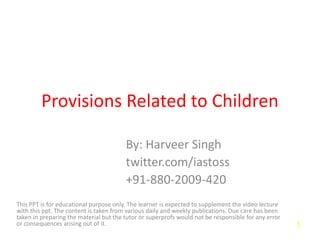 Provisions Related to Children
By: Harveer Singh
twitter.com/iastoss
+91-880-2009-420
This PPT is for educational purpose only. The learner is expected to supplement the video lecture
with this ppt. The content is taken from various daily and weekly publications. Due care has been
taken in preparing the material but the tutor or superprofs would not be responsible for any error
or consequences arising out of it. 1
 