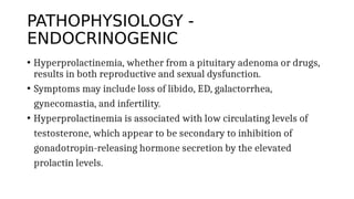PATHOPHYSIOLOGY -
ENDOCRINOGENIC
• Hyperprolactinemia, whether from a pituitary adenoma or drugs,
results in both reproductive and sexual dysfunction.
• Symptoms may include loss of libido, ED, galactorrhea,
gynecomastia, and infertility.
• Hyperprolactinemia is associated with low circulating levels of
testosterone, which appear to be secondary to inhibition of
gonadotropin-releasing hormone secretion by the elevated
prolactin levels.
 