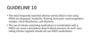 GUIDELINE 10
• The most frequently reported adverse events (AEs) in men using
PDE5i are dyspepsia, headache, flushing, back pain, nasal congestion,
myalgia, visual disturbance, and dizziness.
• The use of nitrate-containing medications in combination with a
PDE5i can cause a precipitous drop in blood pressure. As such, men
taking nitrates regularly should not use PDE5i medications.
 