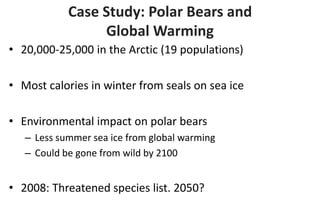 Case Study: Polar Bears and
Global Warming
• 20,000-25,000 in the Arctic (19 populations)
• Most calories in winter from seals on sea ice
• Environmental impact on polar bears
– Less summer sea ice from global warming
– Could be gone from wild by 2100

• 2008: Threatened species list. 2050?

 