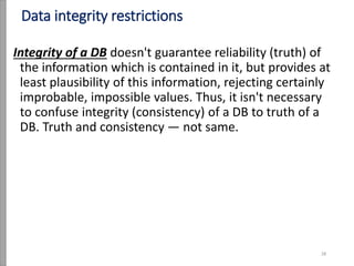 Data integrity restrictions
Integrity of a DB doesn't guarantee reliability (truth) of
the information which is contained in it, but provides at
least plausibility of this information, rejecting certainly
improbable, impossible values. Thus, it isn't necessary
to confuse integrity (consistency) of a DB to truth of a
DB. Truth and consistency — not same.
28
 