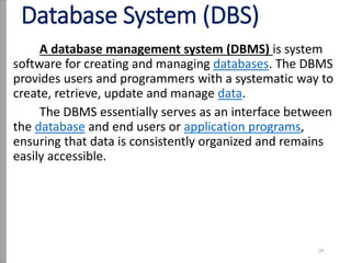 Database System (DBS)
A database management system (DBMS) is system
software for creating and managing databases. The DBMS
provides users and programmers with a systematic way to
create, retrieve, update and manage data.
The DBMS essentially serves as an interface between
the database and end users or application programs,
ensuring that data is consistently organized and remains
easily accessible.
29
 