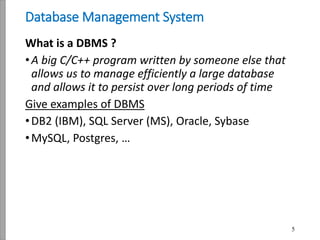 5
Database Management System
What is a DBMS ?
•A big C/C++ program written by someone else that
allows us to manage efficiently a large database
and allows it to persist over long periods of time
Give examples of DBMS
•DB2 (IBM), SQL Server (MS), Oracle, Sybase
•MySQL, Postgres, …
 