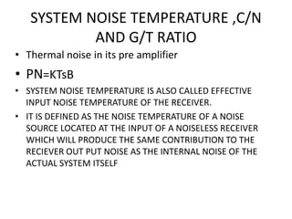 SYSTEM NOISE TEMPERATURE ,C/N
AND G/T RATIO
• Thermal noise in its pre amplifier
• PN=KTsB
• SYSTEM NOISE TEMPERATURE IS ALSO CALLED EFFECTIVE
INPUT NOISE TEMPERATURE OF THE RECEIVER.
• IT IS DEFINED AS THE NOISE TEMPERATURE OF A NOISE
SOURCE LOCATED AT THE INPUT OF A NOISELESS RECEIVER
WHICH WILL PRODUCE THE SAME CONTRIBUTION TO THE
RECIEVER OUT PUT NOISE AS THE INTERNAL NOISE OF THE
ACTUAL SYSTEM ITSELF
 