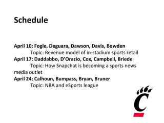 Schedule
April 10: Fogle, Deguara, Dawson, Davis, Bowden
Topic: Revenue model of in-stadium sports retail
April 17: Daddabbo, D’Orazio, Cox, Campbell, Briede
Topic: How Snapchat is becoming a sports news
media outlet
April 24: Calhoun, Bumpass, Bryan, Bruner
Topic: NBA and eSports league
 