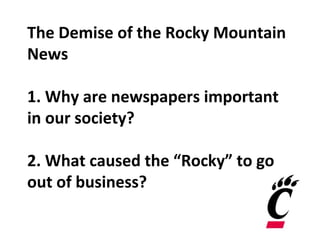 The Demise of the Rocky Mountain
News
1. Why are newspapers important
in our society?
2. What caused the “Rocky” to go
out of business?
 