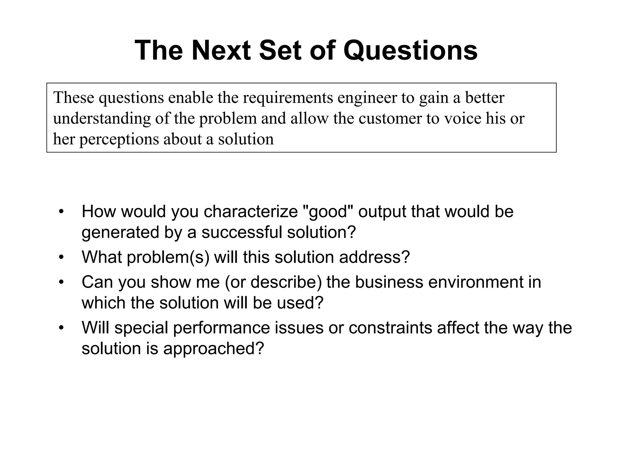 The Next Set of Questions
• How would you characterize "good" output that would be
generated by a successful solution?
• What problem(s) will this solution address?
• Can you show me (or describe) the business environment in
which the solution will be used?
• Will special performance issues or constraints affect the way the
solution is approached?
These questions enable the requirements engineer to gain a better
understanding of the problem and allow the customer to voice his or
her perceptions about a solution
 